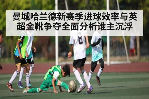 曼城哈兰德新赛季进球效率与英超金靴争夺全面分析谁主沉浮 - C7 entertainment