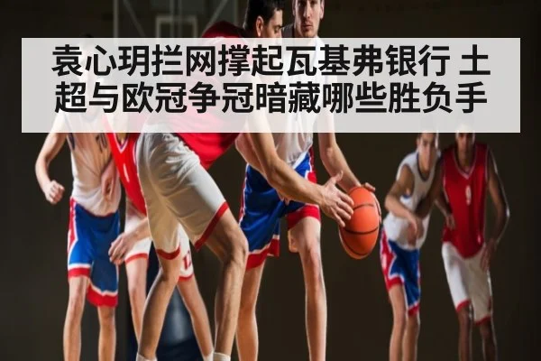 袁心玥拦网撑起瓦基弗银行 土超与欧冠争冠暗藏哪些胜负手 - C7 entertainment