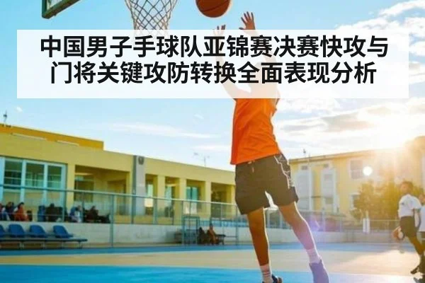 中国男子手球队亚锦赛决赛快攻与门将关键攻防转换全面表现分析 - c7c7.app